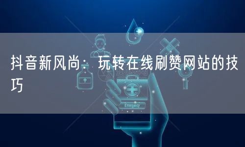 抖音新风尚：玩转在线刷赞网站的技巧