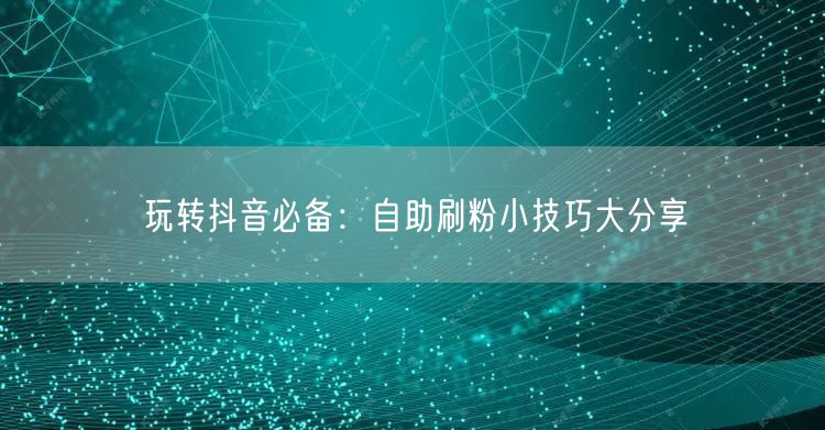 玩转抖音必备：自助刷粉小技巧大分享