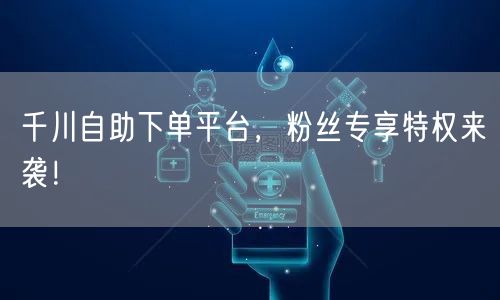 千川自助下单平台，粉丝专享特权来袭！