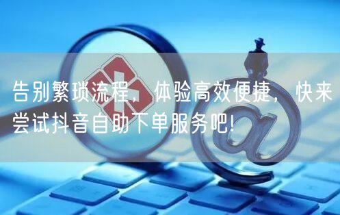 告别繁琐流程，体验高效便捷，快来尝试抖音自助下单服务吧!