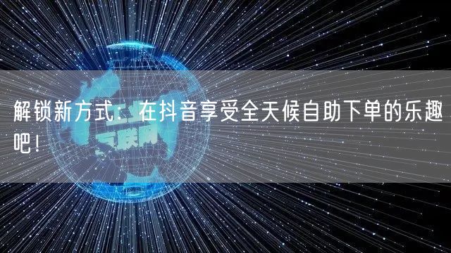 解锁新方式：在抖音享受全天候自助下单的乐趣吧！