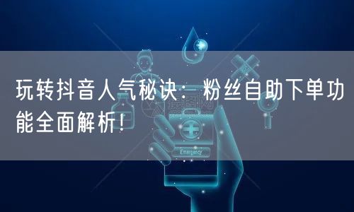 玩转抖音人气秘诀：粉丝自助下单功能全面解析！