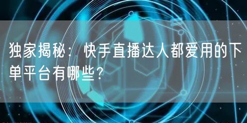 独家揭秘：快手直播达人都爱用的下单平台有哪些？
