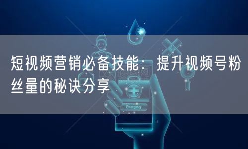 短视频营销必备技能：提升视频号粉丝量的秘诀分享