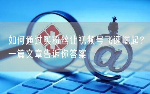 如何通过买粉丝让视频号飞速崛起？一篇文章告诉你答案