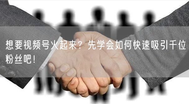 想要视频号火起来？先学会如何快速吸引千位粉丝吧！