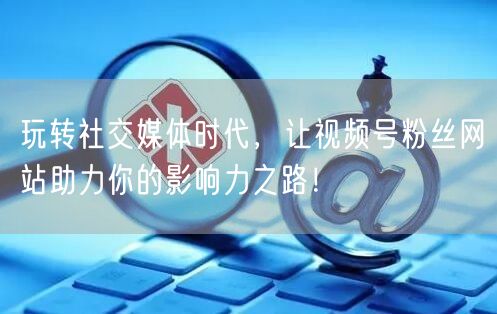 玩转社交媒体时代，让视频号粉丝网站助力你的影响力之路！