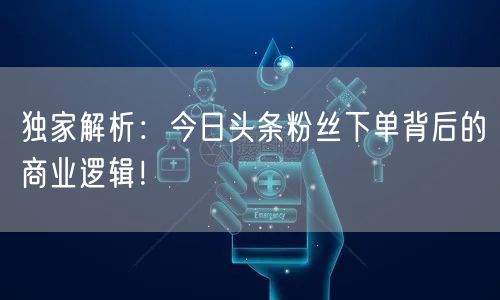 独家解析：今日头条粉丝下单背后的商业逻辑！