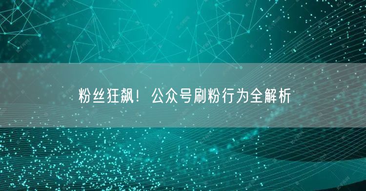 粉丝狂飙！公众号刷粉行为全解析