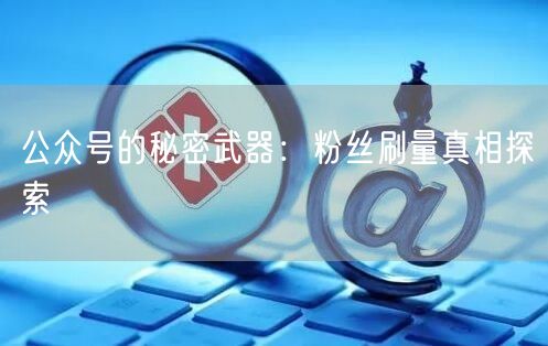 公众号的秘密武器：粉丝刷量真相探索