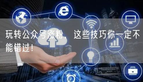 玩转公众号涨粉，这些技巧你一定不能错过！